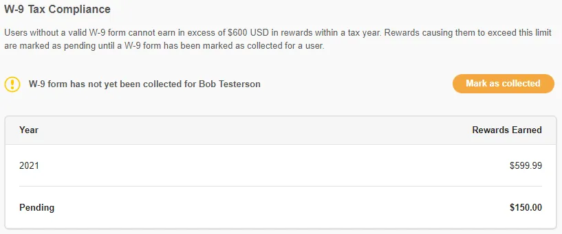The text describes W-9 tax compliance for users earning rewards. Users without a valid W-9 form cannot earn more than $600 in rewards per tax year. Rewards that exceed this limit are marked as "pending" until a W-9 form has been collected from the user. The text includes a warning sign for users whose W-9 form has not yet been collected, and a button to collect the form. Additionally, there is a table with two columns: "Year" and "Rewards Earned." The table shows that in 2021, the user Bob Testerson has rewards listed as "pending" with a value of $599.99